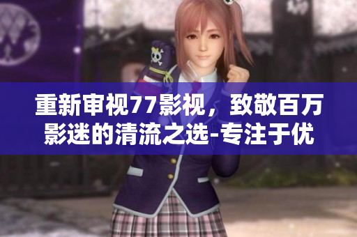 重新审视77影视，致敬百万影迷的清流之选-专注于优质影视分享的平台