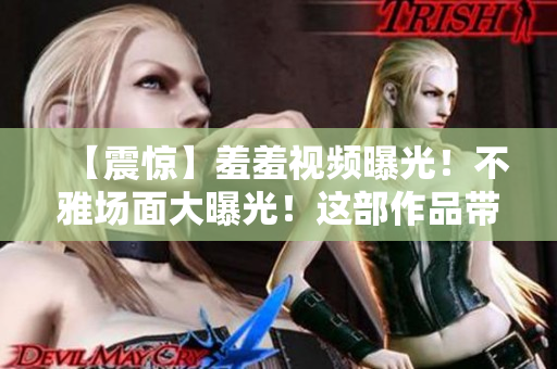 【震惊】羞羞视频曝光！不雅场面大曝光！这部作品带你领略别样视听！