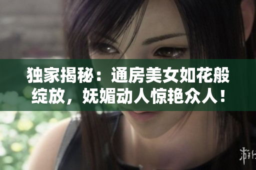 独家揭秘：通房美女如花般绽放，妩媚动人惊艳众人！