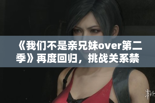 《我们不是亲兄妹over第二季》再度回归，挑战关系禁区！