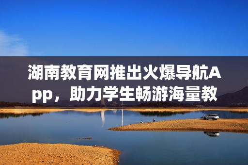 湖南教育网推出火爆导航App，助力学生畅游海量教育资源(1)