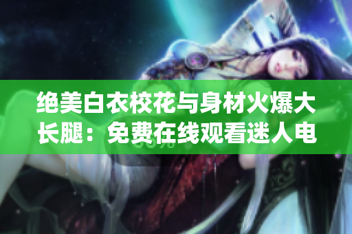 绝美白衣校花与身材火爆大长腿：免费在线观看迷人电视剧(1)