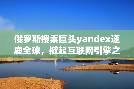 俄罗斯搜索巨头yandex逐鹿全球，掀起互联网引擎之争