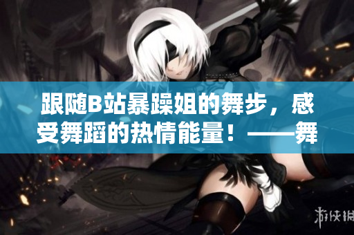 跟随B站暴躁姐的舞步，感受舞蹈的热情能量！——舞蹈视频合集