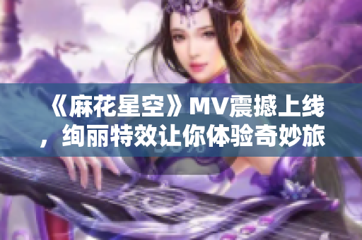 《麻花星空》MV震撼上线，绚丽特效让你体验奇妙旅程！