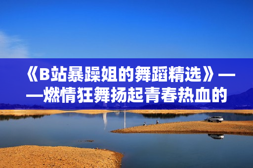 《B站暴躁姐的舞蹈精选》——燃情狂舞扬起青春热血的闪光瞬间！