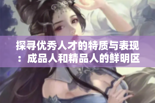 探寻优秀人才的特质与表现：成品人和精品人的鲜明区别