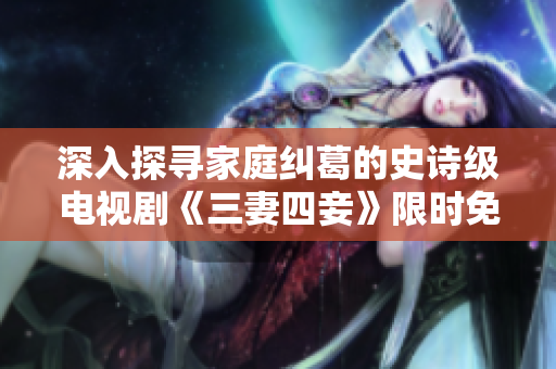 深入探寻家庭纠葛的史诗级电视剧《三妻四妾》限时免费播放