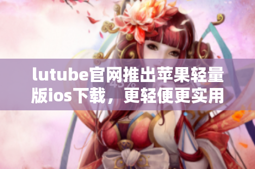 lutube官网推出苹果轻量版ios下载，更轻便更实用