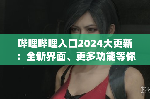 哔哩哔哩入口2024大更新：全新界面、更多功能等你来体验(1)