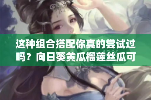 这种组合搭配你真的尝试过吗？向日葵黄瓜榴莲丝瓜可以一起吃吗(1)