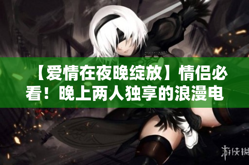 【爱情在夜晚绽放】情侣必看！晚上两人独享的浪漫电影排行榜