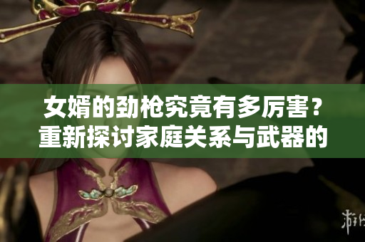 女婿的劲枪究竟有多厉害？重新探讨家庭关系与武器的结合