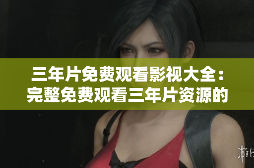 三年片免费观看影视大全：完整免费观看三年片资源的独家指南
