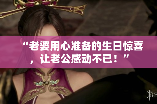 “老婆用心准备的生日惊喜，让老公感动不已！”