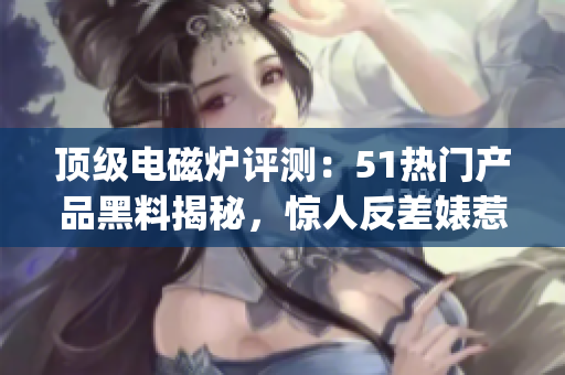 顶级电磁炉评测：51热门产品黑料揭秘，惊人反差婊惹人关注(1)