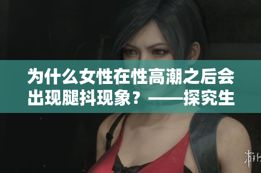 为什么女性在性高潮之后会出现腿抖现象？——探究生理与心理因素