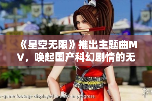 《星空无限》推出主题曲MV，唤起国产科幻剧情的无限想象！