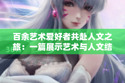 百余艺术爱好者共赴人文之旅：一篇展示艺术与人文结合之美的文章