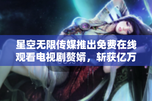 星空无限传媒推出免费在线观看电视剧赘婿，斩获亿万观众热议