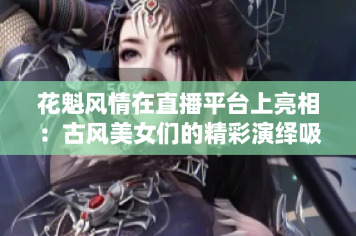 花魁风情在直播平台上亮相：古风美女们的精彩演绎吸引万千观众