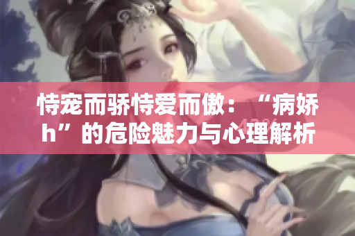 恃宠而骄恃爱而傲：“病娇h”的危险魅力与心理解析
