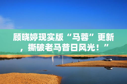 顾晓婷现实版“马蓉”更新，撕破老马昔日风光！”