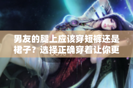 男友的腿上应该穿短裤还是裙子？选择正确穿着让你更舒适！