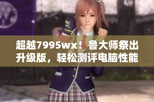 超越7995wx！鲁大师祭出升级版，轻松测评电脑性能！