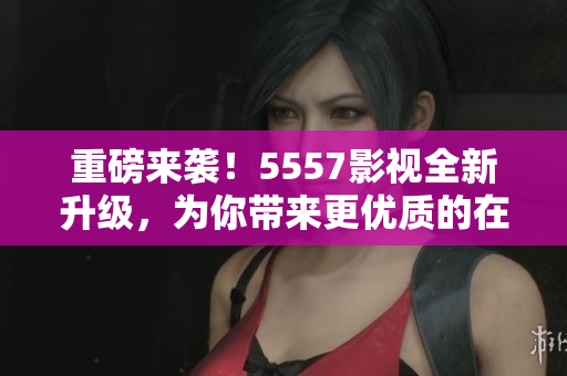 重磅来袭！5557影视全新升级，为你带来更优质的在线观影体验