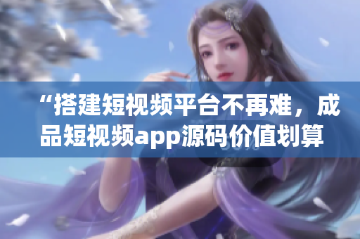 “搭建短视频平台不再难，成品短视频app源码价值划算”