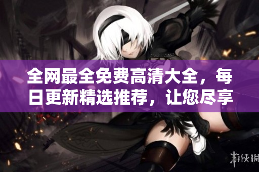 全网最全免费高清大全，每日更新精选推荐，让您尽享精彩无限！