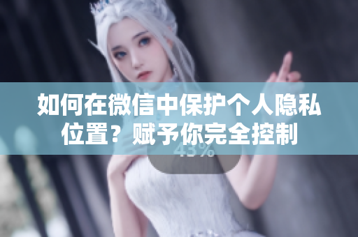 如何在微信中保护个人隐私位置？赋予你完全控制