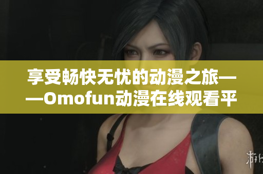 享受畅快无忧的动漫之旅——Omofun动漫在线观看平台