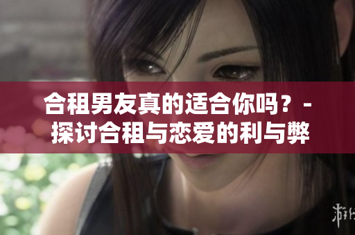 合租男友真的适合你吗？- 探讨合租与恋爱的利与弊