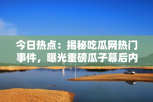 今日热点：揭秘吃瓜网热门事件，曝光重磅瓜子幕后内幕！