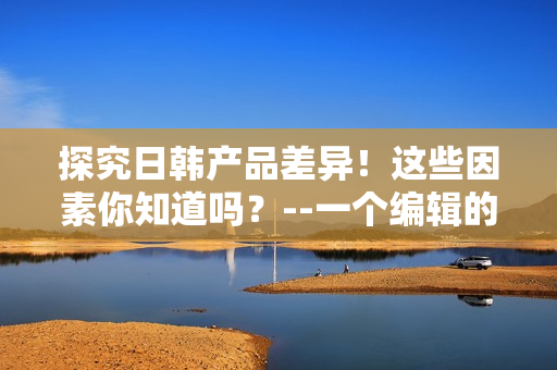 探究日韩产品差异！这些因素你知道吗？--一个编辑的视角