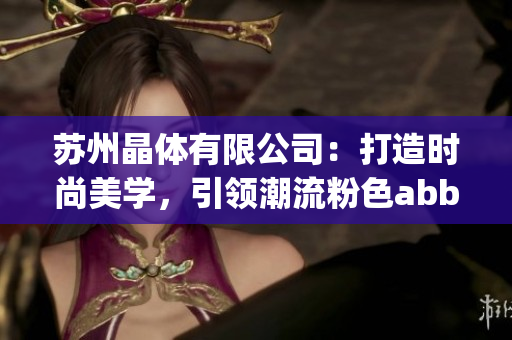 苏州晶体有限公司:打造时尚美学,引领潮流粉色abb独领风骚(1) 苏州晶体有限公司:打造时尚美学,引领潮流粉色abb独领风骚(1)