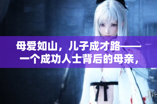 母爱如山，儿子成才路——一个成功人士背后的母亲，感人故事
