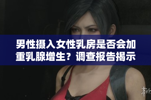 男性摄入女性乳房是否会加重乳腺增生？调查报告揭示真相