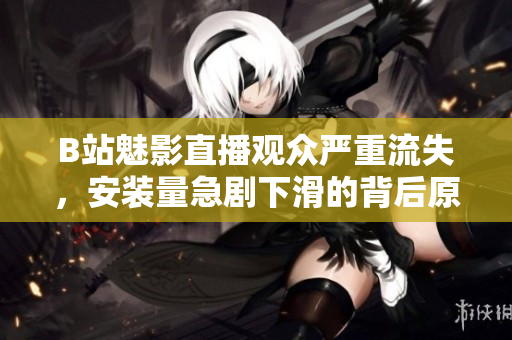 B站魅影直播观众严重流失，安装量急剧下滑的背后原因揭秘