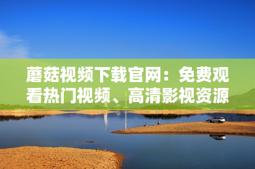 蘑菇视频下载官网：免费观看热门视频、高清影视资源一网打尽