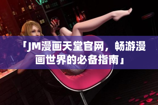「JM漫画天堂官网，畅游漫画世界的必备指南」