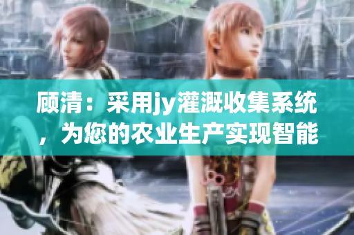 顾清：采用jy灌溉收集系统，为您的农业生产实现智能化水肥管理