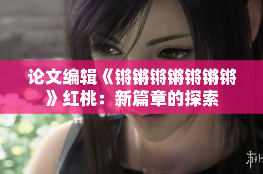 论文编辑《锵锵锵锵锵锵锵》红桃：新篇章的探索