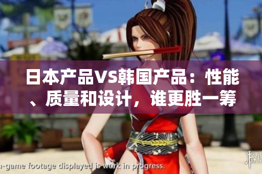 日本产品VS韩国产品：性能、质量和设计，谁更胜一筹？