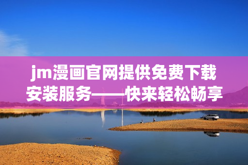 jm漫画官网提供免费下载安装服务——快来轻松畅享你的漫画世界