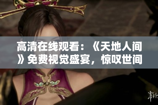 高清在线观看：《天地人间》免费视觉盛宴，惊叹世间美妙！