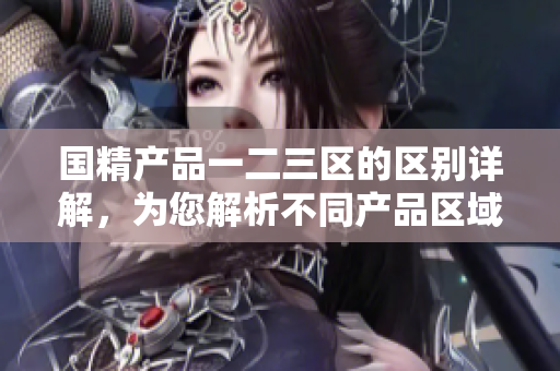 国精产品一二三区的区别详解，为您解析不同产品区域特点