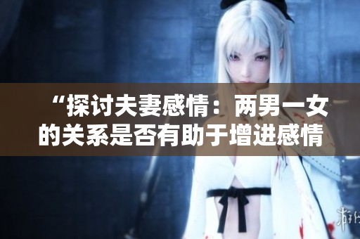 “探讨夫妻感情：两男一女的关系是否有助于增进感情？”